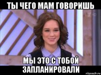 ты чего мам говоришь мы это с тобой запланировали