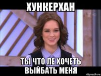 хункерхан ты что ле хочеть выйбать меня