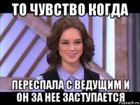 то чувство когда переспала с ведущим и он за нее заступается