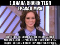 е диана скажи тебя трахал муж еее нет но вы сецас будите трахать андей малахов двайте трахай меня я шяя пиру и вы подготовтеесь и я шяя переаденусь хорошо