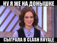 ну я же на донышке сыграла в clash royale