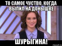 то самое чуство, когда выпил на донышке шурыгина!