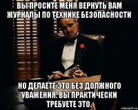 вы просите меня вернуть вам журналы по технике безопасности но делаете это без должного уважения. вы практически требуете это.