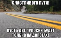 счастливого пути! пусть две прлоски будет только на дорогах!