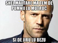 shel mai tare ma tem de pumnii lu mutruc si de jiru lu bezu