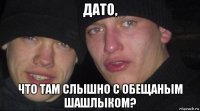 дато, что там слышно с обещаным шашлыком?