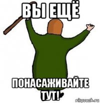 вы ещё понасаживайте тут!