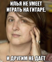 илья не умеет играть на гитаре, и другим не даёт