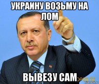 украину возьму на лом вывезу сам