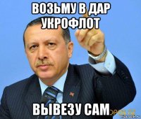 возьму в дар укрофлот вывезу сам
