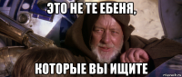 это не те ебеня, которые вы ищите