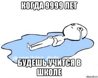 когда 9999 лет будешь учится в школе