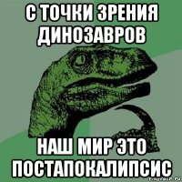 с точки зрения динозавров наш мир это постапокалипсис