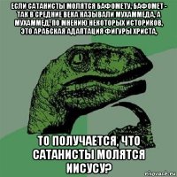 если сатанисты молятся бафомету, бафомет - так в средние века называли мухаммеда, а мухаммед, по мнению некоторых историков, это арабская адаптация фигуры христа, то получается, что сатанисты молятся иисусу?