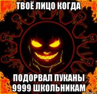 твоё лицо когда подорвал пуканы 9999 школьникам