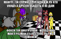 мангл - эй спринг труп иди в ж.пу ато укушу а друзей обидеть я не дам фокси той чика и бонни - молодчина мангл размаж его по стенке ну а мы поможем