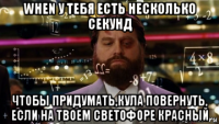 when у тебя есть несколько секунд чтобы придумать,кула повернуть, если на твоем светофоре красный