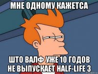 мне одному кажетса што валф уже 10 годов не выпускает half-life 3