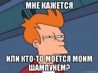 мне кажется или кто-то моется моим шампунем?