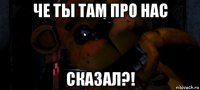 че ты там про нас сказал?!