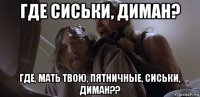 где сиськи, диман? где, мать твою, пятничные, сиськи, диман??