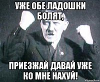 уже обе ладошки болят, приезжай давай уже ко мне нахуй!