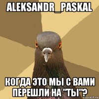 aleksandr_paskal когда это мы с вами перешли на "ты"?