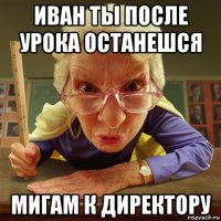 иван ты после урока останешся мигам к директору