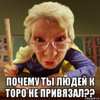  почему ты людей к торо не привязал??