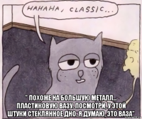  " похоже на большую металл… пластиковую вазу. посмотри, у этой штуки стеклянное дно. я думаю, это ваза"