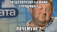 когда получил 5,а мама спрашивает почему не 2