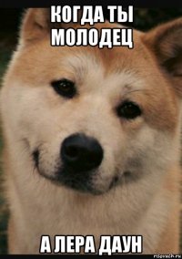 когда ты молодец а лера даун