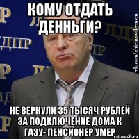 кому отдать денньги? не вернули 35 тысяч рублей за подключение дома к газу- пенсионер умер