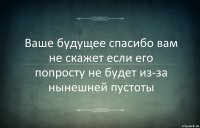 Ваше будущее спасибо вам не скажет если его попросту не будет из-за нынешней пустоты