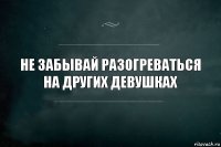 НЕ ЗАБЫВАЙ РАЗОГРЕВАТЬСЯ НА ДРУГИХ ДЕВУШКАХ