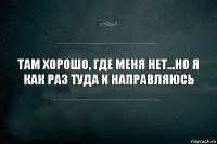 Там хорошо, где меня нет...Но я как раз туда и направляюсь