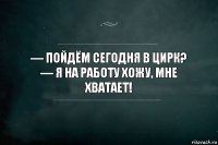 — Пойдём сегодня в цирк? 
— Я на работу хожу, мне хватает!