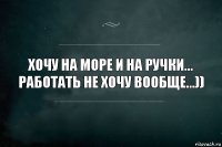 Хочу на море и на ручки... Работать не хочу вообще...))