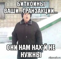 биткоины ваши...транзакции... они нам нах*й не нужны