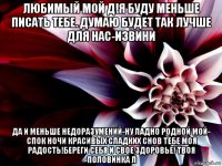 любимый мой д!я буду меньше писать тебе. думаю будет так лучше для нас-извини да и меньше недоразумений-ну ладно родной мой- спок ночи красивых сладких снов тебе моя радость!береги себя и свое здоровье! твоя половинка л