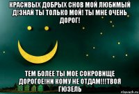 красивых добрых снов мой любимый д!знай ты только мой! ты мне очень дорог! тем более ты мое сокровище дорогое!ни кому не отдам!!!твоя гюзель