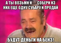 а ты возьми и . . . собери из них еще одну субару и продай будут деньги на бенз!