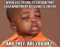 when you trying to explain that your apartment building is on fire and they: are you ok?!