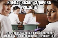 когда сказал "здарова уроды"в весь класс замолчал. потом староста сазала. "у тебя с головой всё хорошо уебок