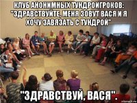 клуб анонимных тундроигроков: "здравствуйте, меня зовут вася и я хочу завязать с тундрой" "здравствуй, вася".