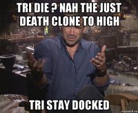 tri die ? nah the just death clone to high tri stay docked
