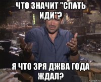 что значит "спать иди"? я что зря джва года ждал?