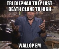 tri die?nah they just death clone to high wallop em