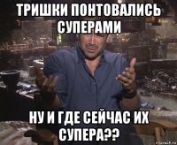 тришки понтовались суперами ну и где сейчас их супера??