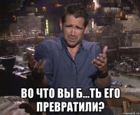  во что вы б...ть его превратили?